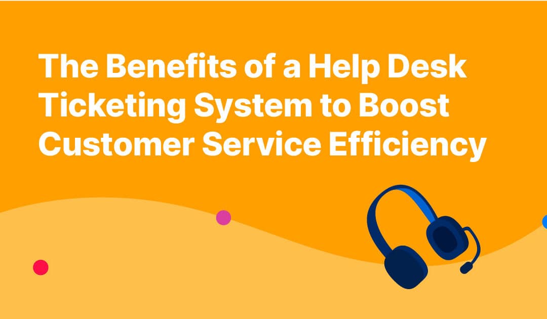 The Benefits of a Help Desk Ticketing System to Boost Customer Service Efficiency