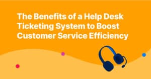 The Benefits of a Help Desk Ticketing System to Boost Customer Service Efficiency