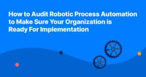 How to Audit Robotic Process Automation to Make Sure Your Organization is Ready For Implementation