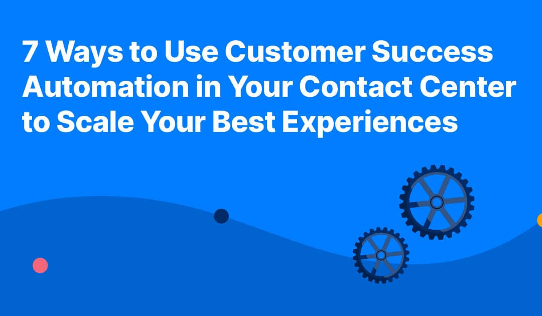 7 Ways to Use Customer Success Automation in Your Contact Center to Scale Your Best Experiences