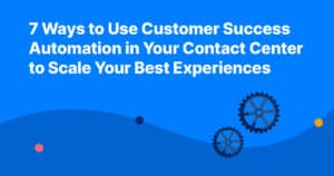 7 Ways to Use Customer Success Automation in Your Contact Center to Scale Your Best Experiences