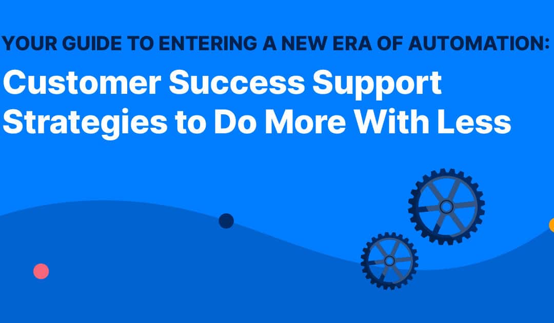 Your Guide to Entering a New Era of Automation: Customer Success Support Strategies to Do More With Less