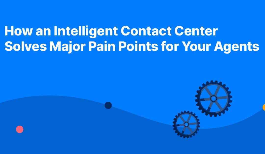 How an Intelligent Contact Center Solves Major Pain Points for Your Agents 
