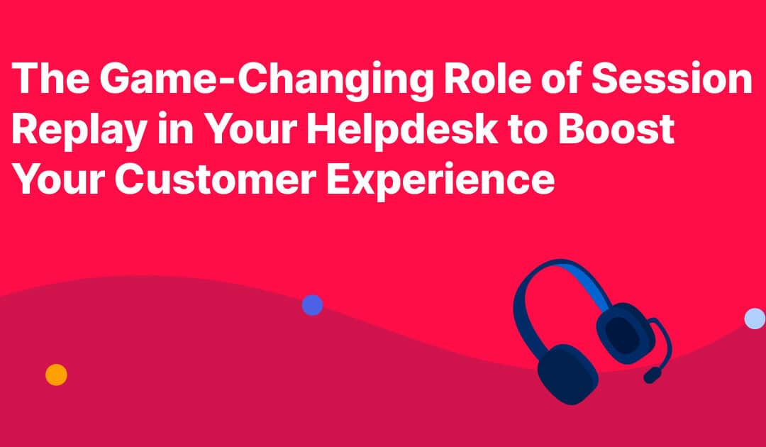 The Game-Changing Role of Session Replay in Your Helpdesk to Boost Your Customer Experience