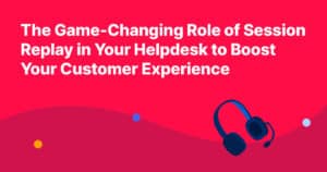 The Game-Changing Role of Session Replay in Your Helpdesk to Boost Your Customer Experience