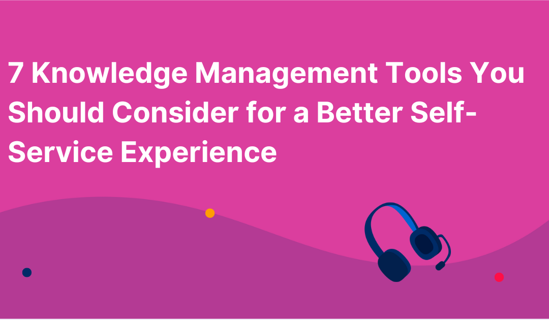 7 Knowledge Management Tools You Should Consider for a Better Self-Service Experience