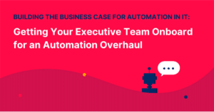 Building the Business Case for Automation in IT: Getting Your Executive Team Onboard for an Automation Overhaul